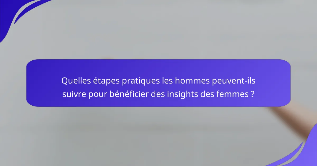Quelles étapes pratiques les hommes peuvent-ils suivre pour bénéficier des insights des femmes ?